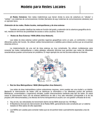 Modelo para Redes Locales
d) Redes Celulares: Son redes inalámbricas que tienen divida la zona de cobertura en “células” o
“celdas”. Los sistemas de comunicaciones móviles (llamados de aquí sistemas de comunicaciones celulares) son
un ejemplo típico.
Extensión de las redes. Redes locales, metropolitanas y de área extensa
También se pueden clasificar las redes en función del grado y extensión de la cobertura geográfica de la
red, medida en términos de posibilidad de acceso a otros usuarios. Se tienen:
 Redes de Área Extensa / WAN (Wide Area Network).
Las redes de área extensa cubren grandes regiones geográficas como un país, un continente o incluso
diferentes partes del mundo. Se utilizan cables transoceánicos o satélites para enlazar puntos que se encuentran
distantes entre sí.
La implementación de una red de área extensa es muy complicada. Se utilizan multiplexores para
conectar las redes metropolitanas a redes globales utilizando técnicas que permiten que redes de diferentes
características puedan comunicarse sin problema. El mejor ejemplo de una red de área extensa es Internet.
 Red de Área Metropolitana / MAN (Metropolitan Area Network ).
Las redes de área metropolitana cubren extensiones mayores, como pueden ser una ciudad o un distrito.
Mediante la interconexión de redes LAN se distribuye la informática a los diferentes puntos del territorio.
Bibliotecas, universidades u organismos oficiales, suelen interconectarse mediante este tipo de redes. En estos
casos la interconexión hace uso de enlaces telefónicos de alta o muy alta velocidad (comparable a la de las
propias LAN interconectadas) y se efectúa de forma transparente al usuario con una gestión unificada de la red.
Hoy en día, las velocidades de transmisión dentro de las MAN alcanzan los 100 Mbps.
El Backbone (troncal) de interconexión de la Redes MAN, generalmente está constituido por un sistema
basado en fibra óptica de alta capacidad.
Las MANs son usadas para conectar redes que se encuentran total o parcialmente separadas unas de
otras.
 