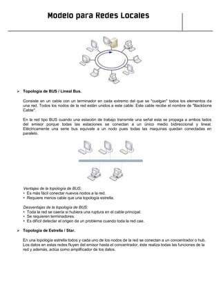 Modelo para Redes Locales
 Topología de BUS / Lineal Bus.
Consiste en un cable con un terminador en cada extremo del que se "cuelgan" todos los elementos de
una red. Todos los nodos de la red están unidos a este cable. Este cable recibe el nombre de "Backbone
Cable".
En la red tipo BUS cuando una estación de trabajo transmite una señal esta se propaga a ambos lados
del emisor porque todas las estaciones se conectan a un único medio bidireccional y lineal.
Eléctricamente una serie bus equivale a un nodo pues todas las maquinas quedan conectadas en
paralelo.
Ventajas de la topología de BUS:
• Es más fácil conectar nuevos nodos a la red.
• Requiere menos cable que una topología estrella.
Desventajas de la topología de BUS:
• Toda la red se caería si hubiera una ruptura en el cable principal.
• Se requieren terminadores.
• Es difícil detectar el origen de un problema cuando toda la red cae.
 Topología de Estrella / Star.
En una topología estrella todos y cada uno de los nodos de la red se conectan a un concentrador o hub.
Los datos en estas redes fluyen del emisor hasta el concentrador, éste realiza todas las funciones de la
red y además, actúa como amplificador de los datos.
 