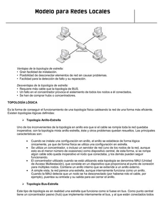 Modelo para Redes Locales
Ventajas de la topología de estrella:
• Gran facilidad de instalación.
• Posibilidad de desconectar elementos de red sin causar problemas.
• Facilidad para la detección de fallo y su reparación.
Desventajas de la topología de estrella:
• Requiere más cable que la topología de BUS.
• Un fallo en el concentrador provoca el aislamiento de todos los nodos a él conectados.
• Se han de comprar hubs o concentradores.
TOPOLOGÍA LÓGICA
Es la forma de conseguir el funcionamiento de una topología física cableando la red de una forma más eficiente.
Existen topologías lógicas definidas:
 Topología Anillo-Estrella
Uno de los inconvenientes de la topología en anillo era que si el cable se rompía toda la red quedaba
inoperativa; con la topología mixta anillo-estrella, éste y otros problemas quedan resueltos. Las principales
características son:
Cuando se instala una configuración en anillo, el anillo se establece de forma lógica
únicamente, ya que de forma física se utiliza una configuración en estrella.
Se utiliza un concentrador, o incluso un servidor de red (uno de los nodos de la red, aunque
esto es el menor número de ocasiones) como dispositivo central, de esta forma, si se rompe
algún cable sólo queda inoperativo el nodo que conectaba, y los demás pueden seguir
funcionando.
El concentrador utilizado cuando se está utilizando esta topología se denomina MAU (Unidad
de Acceso Multiestación), que consiste en un dispositivo que proporciona el punto de conexión
para múltiples nodos. Contiene un anillo interno que se extiende a un anillo externo.
A simple vista, la red parece una estrella, aunque internamente funciona como un anillo.
Cuando la MAU detecta que un nodo se ha desconectado (por haberse roto el cable, por
ejemplo), puentea su entrada y su salida para así cerrar el anillo.
 Topología Bus-Estrella
Este tipo de topología es en realidad una estrella que funciona como si fuese en bus. Como punto central
tiene un concentrador pasivo (hub) que implementa internamente el bus, y al que están conectados todos
 