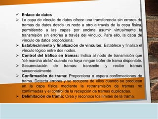  Enlace de datos
 La capa de vínculo de datos ofrece una transferencia sin errores de
tramas de datos desde un nodo a otro a través de la capa física,
permitiendo a las capas por encima asumir virtualmente la
transmisión sin errores a través del vínculo. Para ello, la capa de
vínculo de datos proporciona:
 Establecimiento y finalización de vínculos: Establece y finaliza el
vínculo lógico entre dos nodos.
 Control del tráfico en tramas: Indica al nodo de transmisión que
"dé marcha atrás" cuando no haya ningún búfer de trama disponible.
 Secuenciación de tramas: transmite y recibe tramas
secuencialmente.
 Confirmación de trama: Proporciona o espera confirmaciones de
trama. Detecta errores y se recupera de ellos cuando se producen
en la capa física mediante la retransmisión de tramas no
confirmadas y el control de la recepción de tramas duplicadas.
 Delimitación de trama: Crea y reconoce los límites de la trama.
 