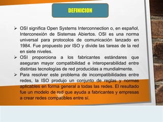 DEFINICION
 OSI significa Open Systems Interconnection o, en español,
Interconexión de Sistemas Abiertos. OSI es una norma
universal para protocolos de comunicación lanzado en
1984. Fue propuesto por ISO y divide las tareas de la red
en siete niveles.
 OSI proporciona a los fabricantes estándares que
aseguran mayor compatibilidad e interoperabilidad entre
distintas tecnologías de red producidas a mundialmente.
 Para resolver este problema de incompatibilidades entre
redes, la ISO produjo un conjunto de reglas y normas
aplicables en forma general a todas las redes. El resultado
fue un modelo de red que ayuda a fabricantes y empresas
a crear redes compatibles entre sí.
 