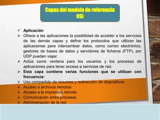 Capas del modelo de referencia
OSI
 Aplicación
 Ofrece a las aplicaciones la posibilidad de acceder a los servicios
de las demás capas y define los protocolos que utilizan las
aplicaciones para intercambiar datos, como correo electrónico,
gestores de bases de datos y servidores de ficheros (FTP), por
UDP pueden viajar.
 Actúa como ventana para los usuarios y los procesos de
aplicaciones para tener acceso a servicios de red.
 Esta capa contiene varias funciones que se utilizan con
frecuencia:
 Uso compartido de recursos y redirección de dispositivos
 Acceso a archivos remotos
 Acceso a la impresora remota
 Comunicación entre procesos
 Administración de la red
 