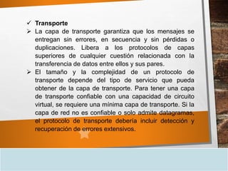  Transporte
 La capa de transporte garantiza que los mensajes se
entregan sin errores, en secuencia y sin pérdidas o
duplicaciones. Libera a los protocolos de capas
superiores de cualquier cuestión relacionada con la
transferencia de datos entre ellos y sus pares.
 El tamaño y la complejidad de un protocolo de
transporte depende del tipo de servicio que pueda
obtener de la capa de transporte. Para tener una capa
de transporte confiable con una capacidad de circuito
virtual, se requiere una mínima capa de transporte. Si la
capa de red no es confiable o solo admite datagramas,
el protocolo de transporte debería incluir detección y
recuperación de errores extensivos.
 