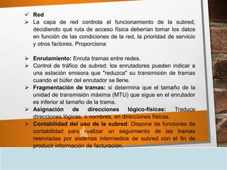  Red
 La capa de red controla el funcionamiento de la subred,
decidiendo qué ruta de acceso física deberían tomar los datos
en función de las condiciones de la red, la prioridad de servicio
y otros factores. Proporciona:
 Enrutamiento: Enruta tramas entre redes.
 Control de tráfico de subred: los enrutadores pueden indicar a
una estación emisora que "reduzca" su transmisión de tramas
cuando el búfer del enrutador se llene.
 Fragmentación de tramas: si determina que el tamaño de la
unidad de transmisión máxima (MTU) que sigue en el enrutador
es inferior al tamaño de la trama.
 Asignación de direcciones lógico-físicas: Traduce
direcciones lógicas, o nombres, en direcciones físicas.
 Contabilidad del uso de la subred: Dispone de funciones de
contabilidad para realizar un seguimiento de las tramas
reenviadas por sistemas intermedios de subred con el fin de
producir información de facturación.
 