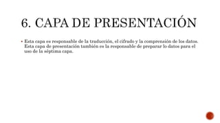  Esta capa es responsable de la traducción, el cifrado y la comprensión de los datos.
Esta capa de presentación también es la responsable de preparar lo datos para el
uso de la séptima capa.
 