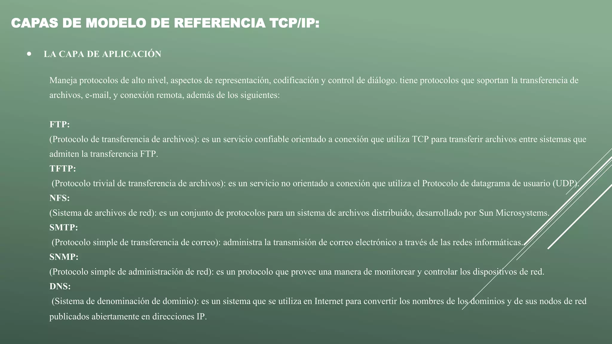 CAPAS DE MODELO DE REFERENCIA TCP/IP:
 LA CAPA DE APLICACIÓN
Maneja protocolos de alto nivel, aspectos de representación, codificación y control de diálogo. tiene protocolos que soportan la transferencia de
archivos, e-mail, y conexión remota, además de los siguientes:
FTP:
(Protocolo de transferencia de archivos): es un servicio confiable orientado a conexión que utiliza TCP para transferir archivos entre sistemas que
admiten la transferencia FTP.
TFTP:
(Protocolo trivial de transferencia de archivos): es un servicio no orientado a conexión que utiliza el Protocolo de datagrama de usuario (UDP).
NFS:
(Sistema de archivos de red): es un conjunto de protocolos para un sistema de archivos distribuido, desarrollado por Sun Microsystems.
SMTP:
(Protocolo simple de transferencia de correo): administra la transmisión de correo electrónico a través de las redes informáticas.
SNMP:
(Protocolo simple de administración de red): es un protocolo que provee una manera de monitorear y controlar los dispositivos de red.
DNS:
(Sistema de denominación de dominio): es un sistema que se utiliza en Internet para convertir los nombres de los dominios y de sus nodos de red
publicados abiertamente en direcciones IP.
 