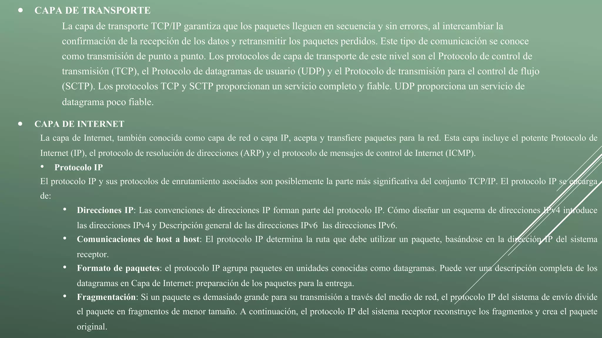  CAPA DE TRANSPORTE
La capa de transporte TCP/IP garantiza que los paquetes lleguen en secuencia y sin errores, al intercambiar la
confirmación de la recepción de los datos y retransmitir los paquetes perdidos. Este tipo de comunicación se conoce
como transmisión de punto a punto. Los protocolos de capa de transporte de este nivel son el Protocolo de control de
transmisión (TCP), el Protocolo de datagramas de usuario (UDP) y el Protocolo de transmisión para el control de flujo
(SCTP). Los protocolos TCP y SCTP proporcionan un servicio completo y fiable. UDP proporciona un servicio de
datagrama poco fiable.
 CAPA DE INTERNET
La capa de Internet, también conocida como capa de red o capa IP, acepta y transfiere paquetes para la red. Esta capa incluye el potente Protocolo de
Internet (IP), el protocolo de resolución de direcciones (ARP) y el protocolo de mensajes de control de Internet (ICMP).
• Protocolo IP
El protocolo IP y sus protocolos de enrutamiento asociados son posiblemente la parte más significativa del conjunto TCP/IP. El protocolo IP se encarga
de:
• Direcciones IP: Las convenciones de direcciones IP forman parte del protocolo IP. Cómo diseñar un esquema de direcciones IPv4 introduce
las direcciones IPv4 y Descripción general de las direcciones IPv6 las direcciones IPv6.
• Comunicaciones de host a host: El protocolo IP determina la ruta que debe utilizar un paquete, basándose en la dirección IP del sistema
receptor.
• Formato de paquetes: el protocolo IP agrupa paquetes en unidades conocidas como datagramas. Puede ver una descripción completa de los
datagramas en Capa de Internet: preparación de los paquetes para la entrega.
• Fragmentación: Si un paquete es demasiado grande para su transmisión a través del medio de red, el protocolo IP del sistema de envío divide
el paquete en fragmentos de menor tamaño. A continuación, el protocolo IP del sistema receptor reconstruye los fragmentos y crea el paquete
original.
 