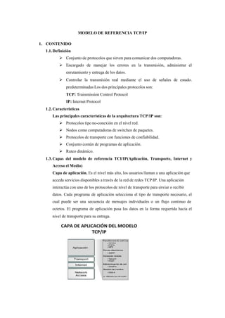 MODELO DE REFERENCIA TCP/IP
1. CONTENIDO
1.1.Definición
 Conjunto de protocolos que sirven para comunicar dos computadoras.
 Encargado de manejar los errores en la transmisión, administrar el
enrutamiento y entrega de los datos.
 Controlar la transmisión real mediante el uso de señales de estado.
predeterminadas Los dos principales protocolos son:
TCP: Transmission Control Protocol
IP: Internet Protocol
1.2.Características
Las principales características de la arquitectura TCP/IP son:
 Protocolos tipo no-conexión en el nivel red.
 Nodos como computadoras de switcheo de paquetes.
 Protocolos de transporte con funciones de confiabilidad.
 Conjunto común de programas de aplicación.
 Ruteo dinámico.
1.3.Capas del modelo de referencia TCI/IP(Aplicación, Transporte, Internet y
Acceso el Medio)
Capa de aplicación. Es el nivel más alto, los usuarios llaman a una aplicación que
acceda servicios disponibles a través de la red de redes TCP/IP. Una aplicación
interactúa con uno de los protocolos de nivel de transporte para enviar o recibir
datos. Cada programa de aplicación selecciona el tipo de transporte necesario, el
cual puede ser una secuencia de mensajes individuales o un flujo continuo de
octetos. El programa de aplicación pasa los datos en la forma requerida hacia el
nivel de transporte para su entrega.
 