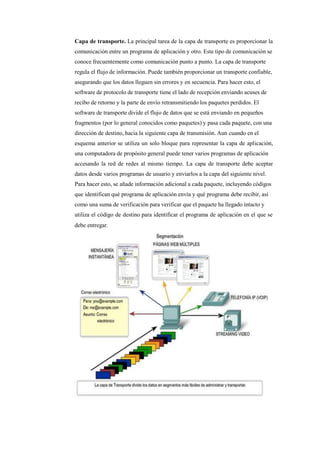 Capa de transporte. La principal tarea de la capa de transporte es proporcionar la
comunicación entre un programa de aplicación y otro. Este tipo de comunicación se
conoce frecuentemente como comunicación punto a punto. La capa de transporte
regula el flujo de información. Puede también proporcionar un transporte confiable,
asegurando que los datos lleguen sin errores y en secuencia. Para hacer esto, el
software de protocolo de transporte tiene el lado de recepción enviando acuses de
recibo de retorno y la parte de envío retransmitiendo los paquetes perdidos. El
software de transporte divide el flujo de datos que se está enviando en pequeños
fragmentos (por lo general conocidos como paquetes) y pasa cada paquete, con una
dirección de destino, hacia la siguiente capa de transmisión. Aun cuando en el
esquema anterior se utiliza un solo bloque para representar la capa de aplicación,
una computadora de propósito general puede tener varios programas de aplicación
accesando la red de redes al mismo tiempo. La capa de transporte debe aceptar
datos desde varios programas de usuario y enviarlos a la capa del siguiente nivel.
Para hacer esto, se añade información adicional a cada paquete, incluyendo códigos
que identifican qué programa de aplicación envía y qué programa debe recibir, así
como una suma de verificación para verificar que el paquete ha llegado intacto y
utiliza el código de destino para identificar el programa de aplicación en el que se
debe entregar.
 