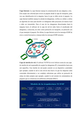 Capa Internet. La capa Internet maneja la comunicación de una máquina a otra.
Ésta acepta una solicitud para enviar un paquete desde la capa de transporte, junto
con una identificación de la máquina, hacia la que se debe enviar el paquete. La
capa Internet también maneja la entrada de datagramas, verifica su validez y utiliza
un algoritmo de ruteo para decidir si el datagrama debe procesarse de manera local
o debe ser transmitido. Para el caso de los datagramas direccionados hacia la
máquina local, el software de la capa de red de redes borra el encabezado del
datagrama y selecciona, de entre varios protocolos de transporte, un protocolo con
el que manejará el paquete. Por último, la capa Internet envía los mensajes ICMP de
error y control necesarios y maneja todos los mensajes ICMP entrantes.
Capa de interfaz de red. El software TCP/IP de nivel inferior consta de una capa
de interfaz de red responsable de aceptar los datagramas IP y transmitirlos hacia una
red específica. Una interfaz de red puede consistir en un dispositivo controlador
(por ejemplo, cuando la red es una red de área local a la que las máquinas están
conectadas directamente) o un complejo subsistema que utiliza un protocolo de
enlace de datos propios (por ejemplo, cuando la red consiste de conmutadores de
paquetes que se comunican con anfitriones utilizando HDLC).
 