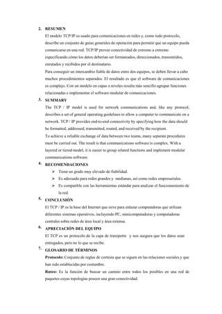 2. RESUMEN
El modelo TCP/IP es usado para comunicaciones en redes y, como todo protocolo,
describe un conjunto de guías generales de operación para permitir que un equipo pueda
comunicarse en una red. TCP/IP provee conectividad de extremo a extremo
especificando cómo los datos deberían ser formateados, direccionados, transmitidos,
enrutados y recibidos por el destinatario.
Para conseguir un intercambio fiable de datos entre dos equipos, se deben llevar a cabo
muchos procedimientos separados. El resultado es que el software de comunicaciones
es complejo. Con un modelo en capas o niveles resulta más sencillo agrupar funciones
relacionadas e implementar el software modular de comunicaciones.
SUMMARY
The TCP / IP model is used for network communications and, like any protocol,
describes a set of general operating guidelines to allow a computer to communicate on a
network. TCP / IP provides end-to-end connectivity by specifying how the data should
be formatted, addressed, transmitted, routed, and received by the recipient.
To achieve a reliable exchange of data between two teams, many separate procedures
must be carried out. The result is that communications software is complex. With a
layered or tiered model, it is easier to group related functions and implement modular
communications software.
RECOMENDACIONES
 Tiene un grado muy elevado de fiabilidad.
 Es adecuado para redes grandes y medianas, así como redes empresariales.
 Es compatible con las herramientas estándar para analizar el funcionamiento de
la red.
CONCLUSIÓN
El TCP / IP es la base del Internet que sirve para enlazar computadoras que utilizan
diferentes sistemas operativos, incluyendo PC, minicomputadoras y computadoras
centrales sobre redes de área local y área extensa.
APRECIACIÓN DEL EQUIPO
El TCP es un protocolo de la capa de transporte y nos asegura que los datos sean
entregados, pero no lo que se recibe.
GLOSARIO DE TÉRMINOS
Protocolo: Conjunto de reglas de cortesía que se siguen en las relaciones sociales y que
han sido establecidas por costumbre.
Ruteo: Es la función de buscar un camino entre todos los posibles en una red de
paquetes cuyas topologías poseen una gran conectividad.
3.
4.
5.
6.
7.
 