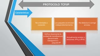 Características:
PROTOCOLO TCP/IP.
No orientado a
conexión
Los paquete se enrutan
independientemente.
No detecta ni corrige
errores.
Define claramente la
unidad de transferencia
denominada
Datagrama o
paquete IP.
Actualmente existen 2
versiones: IPV4 e IPV6.
 
