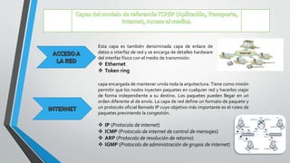 Esta capa es también denominada capa de enlace de
datos o interfaz de red y se encarga de detalles hardware
del interfaz físico con el medio de transmisión.
 Ethernet
 Token ring
capa encargada de mantener unida toda la arquitectura. Tiene como misión
permitir que los nodos inyecten paquetes en cualquier red y hacerlos viajar
de forma independiente a su destino. Los paquetes pueden llegar en un
orden diferente al de envío. La capa de red define un formato de paquete y
un protocolo oficial llamado IP cuyo objetivo más importante es el ruteo de
paquetes previniendo la congestión.
 IP (Protocolo de internet)
 ICMP (Protocolo de internet de control de mensajes)
 ARP (Protocolo de resolución de retorno)
 IGMP (Protocolo de administración de grupos de internet)
 