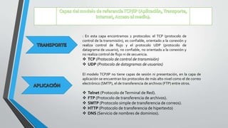 : En esta capa encontramos 2 protocolos: el TCP (protocolo de
control de la transmisión), es confiable, orientado a la conexión y
realiza control de flujo y el protocolo UDP (protocolo de
datagrama de usuario), no confiable, no orientado a la conexión y
no realiza control de flujo ni de secuencia.
 TCP (Protocolo de control de transmisión)
 UDP (Protocolo de datagramas de usuarios)
El modelo TCP/IP no tiene capas de sesión ni presentación, en la capa de
aplicación se encuentran los protocolos de más alto nivel como el de correo
electrónico (SMTP), el de transferencia de archivos (FTP) entre otros.
 Telnet (Protocolo deTerminal de Red).
 FTP (Protocolo de transferencia de archivos).
 SMTP (Protocolo simple de transferencia de correos).
 HTTP (Protocolo de transferencia de hipertexto)
 DNS (Servicio de nombres de dominios).
 