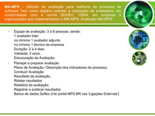 MA-MPS  – Método de avaliação para melhoria do processo de software Tem como objetivo orientar a realização de avaliações, em conformidade com a norma ISO/IEC 15504, em empresa e organizações que implementaram o MR-MPS. Avaliação MA-MPS: Equipe de avaliação: 3 a 8 pessoas, sendo:  1 avaliador líder  no mínimo 1 avaliador adjunto  no mínimo 1 técnico da empresa  Duração: 2 a 4 dias;  Validade: 3 anos;  Estruturação da Avaliação: Planejar e preparar avaliação  Plano de Avaliação / Descrição dos indicadores de processo;  Conduzir Avaliação  Resultado da avaliação;  Relatar resultados  Relatório da avaliação;  Registrar e publicar resultados  Banco de dados Softex (Ver portal MPS.BR nas 'Ligações Externas')  