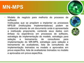 MN-MPS   Modelo de negócio para melhoria do processo de software Instituições que se propõem a implantar os processos MPS.Br (Instituições Implementadoras) podem se credenciar através de um documento onde é apresentada a instituição proponente, contendo seus dados com ênfase na experiência em processos de software, estratégia de implementação do modelo, estratégia para seleção e treinamento de consultores para implementação do MR.MPS, estratégia para seleção e treinamento de avaliadores, lista de consultores de implementação treinados no modelo e aprovados em prova específica, lista de avaliadores treinados no modelo e aprovados em prova específica.   
