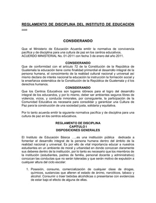 REGLAMENTO DE DISCIPLINA DEL INSTITUTO DE EDUCACION ….. 
CONSIDERANDO 
Que el Ministerio de Educación Acuerda emitir la normativa de convivencia pacífica y de disciplina para una cultura de paz en los centros educativos. 
ACUERDO MINISTERIAL No. 01-2011 con fecha 3 de enero del año 2011. 
CONSIDERANDO 
Que de conformidad con el artículo 72 de la Constitución de la República de Guatemala la educación tiene como finalidad primordial el desarrollo integral de la persona humana, el conocimiento de la realidad cultural nacional y universal así mismo declara de interés nacional la educación la instrucción la formación social y la enseñanza sistemática de la Constitución de la República de Guatemala y d los derechos humanos. 
CONSIDERANDO 
Que los Centros Educativos son lugares idóneos para el logro del desarrollo integral de los educandos, y por lo mismo, deber ser ambientes seguros libres de violencia, vicios, y conducta inmorales, por consiguiente, la participación de la Comunidad Educativa es necesaria para consolidar y garantizar una Cultura de Paz para la construcción de una sociedad justa, solidaria y equitativa. 
Por lo tanto acuerda emitir la siguiente normativa pacífica y de disciplina para una cultura de paz en los centros educativos. 
REGLAMENTO DE DISCIPLINA 
CAPÍTULO I 
DISPOSICIONES GENERALES 
El Instituto de Educación Básica …..es una institución pública dedicada a fomentar el desarrollo integral de la persona humana dentro del ámbito de la realidad nacional y universal. Es por ello de vital importancia educar a nuestros estudiantes en un ambiente de moral y urbanidad en donde conozcan claramente sus deberes dentro de la institución, por lo tanto es necesario que los miembros de la institución (estudiantes, padres de familia, personal docente y administrativo) conozcan las conductas que no serán toleradas y que serán motivo de expulsión a cualquier altura del ciclo escolar: 
1. Posesión, consumo, comercialización de cualquier clase de drogas, químicos, sustancias que alteren el estado de ánimo, narcóticos, tabaco y alcohol. Consumir o traer bebidas alcohólicas o presentarse con evidencias de estar bajo el efecto de alguna de ellas.  
