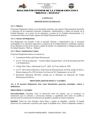 UNIDAD EDUCATIVA “BOLIVIA - MAÑANA”
SIE 40730023
FUN. 18-03-1989
ROSAS PAMPA – EL ALTO
LA PAZ- BOLIVIA
REGLAMENTO INTERNO DE LA UNIDAD EDUCATIVA
“BOLIVIA – MAÑANA”
CAPITULO I
DISPOSICIONES GENERALES
Art. 1. Objetivo
El presente Reglamento Interno es un documento normativo que regula el funcionamiento desarrollo
y relaciones de los estamentos Docentes, Estudiantes, Administrativos y Padres de Familia, de la
Unidad Educativa, en el marco de los principios y normas de los Tratados Internacionales y la
Constitución Política del Estado vigentes del Estado Plurinacional de Bolivia.
Art. 2. Alcance del Reglamento
Este Reglamento está dirigido a todo el personal, Docente y Administrativo que se encuentra
contemplado en la estructura organizativa y operativa de la Unidad Educativa; estudiantes regulares
de los diferentes niveles de las mismas y padres de familia. Su cumplimiento es obligatorio para toda
la Unidad Educativa “Bolivia – Mañana”.
Art. 3. Bases y fundamentos Legales.
El presente Reglamento Interno se sustenta en:
 Constitución Política del Estado Plurinacional.
 Ley N° 070 de la Educación "Avelino Siñani–Elizardo Pérez”, de 20 de diciembre del 2010
y sus Reglamentos.
 Código Niño, Niña y Adolescente Ley N° 2026, de 27 de octubre de 1999.
 Ley N° 045 Contra el Racismo y Toda Forma de Discriminación, de 08 de octubre de 2010, y
Decreto Supremo No. 0762 de fecha 5 de Enero de 2011 Reglamento a la Ley 045.
 Resolución Ministerial 001/2016, emitida por el Ministerio de Educación del Estado
Plurinacional de Bolivia.
PRINCIPIOS, DEFINICIONES Y VALORES
Art. 4. El presente Reglamento tiene como lineamientos generales, principios, valores y
definiciones.
PRINCIPIOS Y VALORES
Interculturalidad. Entendida como la interacción entre las culturas, que se constituye en
instrumento para la cohesión y convivencia armónica y equilibrada entre todos los pueblos y
naciones para la construcción de relaciones de igualdad y equidad de manera respetuosa.
Igualdad. Todos los seres humanos nacen libres e iguales en dignidad y derecho. El Estado
promoverá las condiciones necesarias para lograr la igualdad real y efectiva adoptando medidas y
Prof. VALENTIN CONDORI BARCO - CIENCIAS SOCIALES - 2016
 