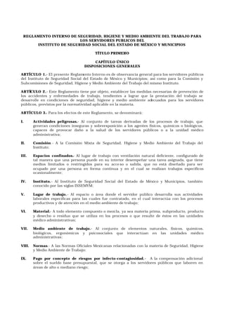 REGLAMENTO INTERNO DE SEGURIDAD, HIGIENE Y MEDIO AMBIENTE DEL TRABAJO PARA
LOS SERVIDORES PUBLICOS DEL
INSTITUTO DE SEGURIDAD SOCIAL DEL ESTADO DE MÉXICO Y MUNICIPIOS
TÍTULO PRIMERO
CAPÍTULO ÚNICO
DISPOSICIONES GENERALES
ARTÍCULO 1.- El presente Reglamento Interno es de observancia general para los servidores públicos
del Instituto de Seguridad Social del Estado de México y Municipios; así como para la Comisión y
Subcomisiones de Seguridad, Higiene y Medio Ambiente del Trabajo del mismo Instituto.
ARTÍCULO 2.- Este Reglamento tiene por objeto, establecer las medidas necesarias de prevención de
los accidentes y enfermedades de trabajo, tendientes a lograr que la prestación del trabajo se
desarrolle en condiciones de seguridad, higiene y medio ambiente adecuados para los servidores
públicos, previstos por la normatividad aplicable en la materia.
ARTÍCULO 3.- Para los efectos de este Reglamento, se denominará:
I. Actividades peligrosas.- Al conjunto de tareas derivadas de los procesos de trabajo, que
generan condiciones inseguras y sobreexposición a los agentes físicos, químicos o biológicos,
capaces de provocar daño a la salud de los servidores públicos o a la unidad médico
administrativa;
II. Comisión.- A la Comisión Mixta de Seguridad, Higiene y Medio Ambiente del Trabajo del
Instituto;
III. Espacios confinados.- Al lugar de trabajo con ventilación natural deficiente, configurado de
tal manera que una persona puede en su interior desempeñar una tarea asignada, que tiene
medios limitados o restringidos para su acce so o salida, que no está diseñado para ser
ocupado por una persona en forma continua y en el cual se realizan trabajos específicos
ocasionalmente;
IV. Instituto.- Al Instituto de Seguridad Social del Estado de México y Municipios, también
conocido por las siglas ISSEMYM;
V. Lugar de trabajo.- Al espacio o área donde el servidor público desarrolla sus actividades
laborales específicas para las cuales fue contratado, en el cual interactúa con los procesos
productivos y de atención en el medio ambiente de trabajo;
VI. Material.- A todo elemento compuesto o mezcla, ya sea materia prima, subproducto, producto
y desecho o residuo que se utiliza en los procesos o que resulte de éstos en las unidades
médico administrativas;
VII. Medio ambiente de trabajo.- Al conjunto de elementos naturales, físicos, químicos,
biológicos, ergonómicos y psicosociales que interactúan en las unidades médico
administrativas;
VIII. Normas.- A las Normas Oficiales Mexicanas relacionadas con la materia de Seguridad, Higiene
y Medio Ambiente de Trabajo;
IX. Pago por concepto de riesgos por infecto-contagiosidad.- A la compensación adicional
sobre el sueldo base presupuestal, que se otorga a los servidores públicos que laboren en
áreas de alto o mediano riesgo;
 