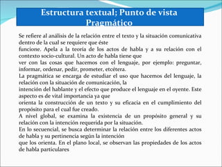 Estructura textual; Punto de vista
                    Pragmático
Se refiere al análisis de la relación entre el texto y la situación comunicativa
dentro de la cual se requiere que éste
funcione. Apela a la teoría de los actos de habla y a su relación con el
contexto socio-cultural. Un acto de habla tiene que
ver con las cosas que hacemos con el lenguaje, por ejemplo: preguntar,
informar, ordenar, pedir, prometer, etcétera.
La pragmática se encarga de estudiar el uso que hacemos del lenguaje, la
relación con la situación de comunicación, la
intención del hablante y el efecto que produce el lenguaje en el oyente. Este
aspecto es de vital importancia ya que
orienta la construcción de un texto y su eficacia en el cumplimiento del
propósito para el cual fue creado.
A nivel global, se examina la existencia de un propósito general y su
relación con la intención requerida por la situación.
En lo secuencial, se busca determinar la relación entre los diferentes actos
de habla y su pertinencia según la intención
que los orienta. En el plano local, se observan las propiedades de los actos
de habla particulares
 