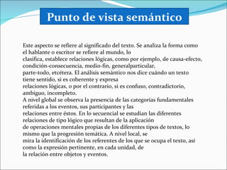 Punto de vista semántico

Este aspecto se refiere al significado del texto. Se analiza la forma como
el hablante o escritor se refiere al mundo, lo
clasifica, establece relaciones lógicas, como por ejemplo, de causa-efecto,
condición-consecuencia, medio-fin, generalparticular,
parte-todo, etcétera. El análisis semántico nos dice cuándo un texto
tiene sentido, si es coherente y expresa
relaciones lógicas, o por el contrario, si es confuso, contradictorio,
ambiguo, incompleto.
A nivel global se observa la presencia de las categorías fundamentales
referidas a los eventos, sus participantes y las
relaciones entre éstos. En lo secuencial se estudian las diferentes
relaciones de tipo lógico que resultan de la aplicación
de operaciones mentales propias de los diferentes tipos de textos, lo
mismo que la progresión temática. A nivel local, se
mira la identificación de los referentes de los que se ocupa el texto, así
como la expresión pertinente, en cada unidad, de
la relación entre objetos y eventos.
 