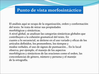 Punto de vista morfosintáctico

El análisis aquí se ocupa de la organización, orden y conformación
del texto. Se trata de mirar sus propiedades
morfológicas y sintácticas.
A nivel global, se analizan las categorías sintácticas globales que
contribuyen a la cohesión gramatical del texto. En
cuanto a lo secuencial, se detiene en el uso variado y eficaz de los
artículos definidos, los pronombres, los tiempos y
modos verbales, el uso de signos de puntuación... En lo local
observa, por ejemplo, el manejo de los aspectos
morfológicos y sintácticos de las oraciones como el orden, las
concordancias de género, número y persona y el manejo
de la ortografía.
 