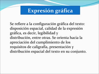 Expresión gráfica

Se refiere a la configuración gráfica del texto:
disposición espacial, calidad de la expresión
gráfica, es decir, legibilidad y
distribución, entre otras. Se orienta hacia la
apreciación del cumplimiento de los
requisitos de caligrafía, presentación y
distribución espacial del texto en su conjunto.
 