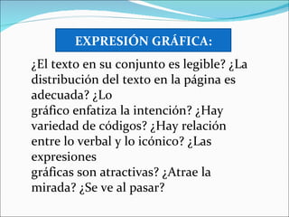 EXPRESIÓN GRÁFICA:
¿El texto en su conjunto es legible? ¿La
distribución del texto en la página es
adecuada? ¿Lo
gráfico enfatiza la intención? ¿Hay
variedad de códigos? ¿Hay relación
entre lo verbal y lo icónico? ¿Las
expresiones
gráficas son atractivas? ¿Atrae la
mirada? ¿Se ve al pasar?
 