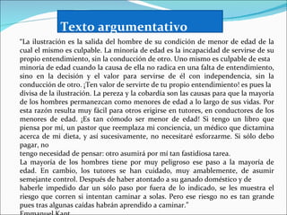 Texto argumentativo
“La ilustración es la salida del hombre de su condición de menor de edad de la
cual el mismo es culpable. La minoría de edad es la incapacidad de servirse de su
propio entendimiento, sin la conducción de otro. Uno mismo es culpable de esta
minoría de edad cuando la causa de ella no radica en una falta de entendimiento,
sino en la decisión y el valor para servirse de él con independencia, sin la
conducción de otro. ¡Ten valor de servirte de tu propio entendimiento! es pues la
divisa de la ilustración. La pereza y la cobardía son las causas para que la mayoría
de los hombres permanezcan como menores de edad a lo largo de sus vidas. Por
esta razón resulta muy fácil para otros erigirse en tutores, en conductores de los
menores de edad. ¡Es tan cómodo ser menor de edad! Si tengo un libro que
piensa por mí, un pastor que reemplaza mi conciencia, un médico que dictamina
acerca de mi dieta, y así sucesivamente, no necesitaré esforzarme. Si sólo debo
pagar, no
tengo necesidad de pensar: otro asumirá por mí tan fastidiosa tarea.
La mayoría de los hombres tiene por muy peligroso ese paso a la mayoría de
edad. En cambio, los tutores se han cuidado, muy amablemente, de asumir
semejante control. Después de haber atontado a su ganado doméstico y de
haberle impedido dar un sólo paso por fuera de lo indicado, se les muestra el
riesgo que corren si intentan caminar a solas. Pero ese riesgo no es tan grande
pues tras algunas caídas habrán aprendido a caminar.”
 