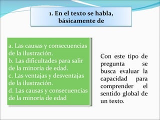 1. En el texto se habla,
                   básicamente de



a. Las causas y consecuencias
de la ilustración.                Con este tipo de
b. Las dificultades para salir    pregunta       se
de la minoría de edad.            busca evaluar la
c. Las ventajas y desventajas     capacidad para
de la ilustración.                comprender      el
d. Las causas y consecuencias     sentido global de
de la minoría de edad             un texto.
 