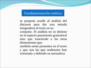 Fundamentación teórica

se propone acudir al análisis del
discurso para dar una mirada
integradora al texto en su
conjunto. El análisis no se detiene
en el aspecto puramente gramatical
sino que trasciende a las otras
dimensiones que
también están presentes en el texto
y que son las que realmente han
orientado y definido su naturaleza
 