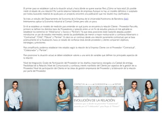 EVOLUCIÓN DE LA RELACIÓN
Continuo que va desde un proveedor “Contractual”,
pasando por el “Colaborador” para llegar al “Partner”.
El primer paso es establecer cuál es la situación actual y hacia dónde se quiere avanzar. Pero ¿Cómo se hace esto? ¿Es posible
medir el estado de una relación? Por suerte estamos hablando de empresas.Aunque no hay un modelo deﬁnitivo ni aceptado
por todos, buscando material de ayuda para un proyecto, encontré una publicación que me resultó muy clariﬁcadora.
Se trata un estudio del Departamento de Economía de la Empresa de la Universidad Autónoma de Barcelona (link).
Intentaremos aplicar la Economía industrial al Contact Center, pero sólo un poco.
En él se establece un modelo de medición para entender en qué punto se encuentra la relación Cliente - Proveedor. Para ello,
primero se deﬁnen los distintos tipos de Proveedores, y optando entre un sin ﬁn de estudios previos, el más aplicable es
establecer los extremos en “Adversarios” y Socios o “Partners”.Ya que estas posiciones están bastante alejadas, pueden
introducirse un par de estados intermedios, siendo las posibilidades, de menor a mayor involucración o conﬁanza:Adversario o
“Contractual”,“Child”,“Mature” y “Partner”. Es decir, es un continuo desde una relación puramente contractual, que se basa
prácticamente en la ﬁscalización, hacia un estado de conﬁanza total, donde proveedor y cliente comparten objetivos,
estrategias y previsiones.
Para simpliﬁcarlo, podemos establecer tres estados según la relación de la Empresa Cliente con el Proveedor:“Contractual”,
“Colaborador” y “Partner”.
Para posicionar la situación actual, se deben establecer valores a una serie de variables que deﬁnen los principales aspectos de
la relación:
Nivel de Integración, Grado de Participación del Proveedor en los diseños, importancia otorgada a la Calidad de entrega,
Flexibilidad de la Relación, Nivel de Comunicación y conﬁanza, interés maniﬁesto del Cliente por aspectos de la gestión de su
Proveedor, Nivel de participación del Cliente en las áreas de gestión empresarial del Proveedor y laValoración de la relación
por parte del Proveedor.
CONTRACTUAL COLABORADOR PARTNER
 