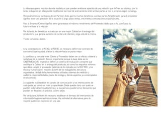 futuro en base a la relación.
Por lo tanto, los beneﬁcios se traducen en una mayor Calidad en la entrega del
producto, lo que genera aumento de cartera de clientes y larga vida de la misma.
Y esto conviene a todos.
Una vez establecido el AS IS y elTO BE, es necesario deﬁnir ese contrato de
convivencia que ayudará a llevar la relación hacia un punto mejor.
La conﬁanza y cercanía entre Cliente y Proveedor deben ser un efecto colateral y
no la base de la relación. Esto es importante porque la base debe ser la
OBJETIVIDAD. Es imperativo deﬁnir un sistema de evaluación constante que
certiﬁque la Calidad en la entrega del producto, así como los requisitos mínimos
que debe cumplir el proveedor (además de lo indicado por la ISO 9001 y los
éticos y humanos) en relación al perﬁl de los trabajadores, estructura
organizativa, calidad de las herramientas utilizadas, sistemas de medición y
auditoría, responsabilidades, plazos de entrega, y demás aspectos ya contemplados
en el contrato.
Lo siguiente es establecer los canales de comunicación y los interlocutores de
cada parte, así como sus roles y capacidades. Debe quedar claro con quién se
pueden tratar determinados temas y si esa persona puede tomar decisiones que
puedan ser llevadas a la práctica a corto plazo.
Por otra parte, también es necesario establecer el formato del intercambio de
información/sugerencias/instrucciones. Hay inﬁnidad de alternativas, pero la
mayoría suelen ser reuniones en una sala.
La idea que quiero rescatar de este modelo, es que pueden analizarse aspectos de una relación que deﬁnen su estado, y por lo
tanto, trabajando en ellas puede modiﬁcarse ese nivel de acercamiento entre ambas partes, a más o a menos, según convenga.
Personalmente soy partidario de ser Partners. Esto aporta muchos beneﬁcios a ambas partes. Simpliﬁcando, para el proveedor
signiﬁca tener una previsión de la situación a largo plazo: ventas, crecimiento, contrataciones, expansión, etc.
Para la Empresa Cliente signiﬁca tener garantizado el máximo rendimiento del Proveedor, dado que ya ha planiﬁcado su
 