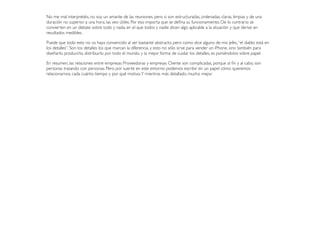 No me mal interpretéis, no soy un amante de las reuniones, pero si son estructuradas, ordenadas, claras, limpias y de una
duración no superior a una hora, las veo útiles. Por eso importa que se deﬁna su funcionamiento. De lo contrario se
convierten en un debate sobre todo y nada, en el que todos y nadie dicen algo aplicable a la situación y que derive en
resultados medibles.
Puede que todo esto no os haya convencido al ser bastante abstracto, pero como dice alguno de mis jefes,“el diablo está en
los detalles”. Son los detalles los que marcan la diferencia, y esto no sólo sirve para vender un iPhone, sino también para
diseñarlo, producirlo, distribuirlo por todo el mundo, y la mejor forma de cuidar los detalles, es poniéndolos sobre papel.
En resumen, las relaciones entre empresas Proveedoras y empresas Cliente son complicadas, porque al ﬁn y al cabo, son
personas tratando con personas. Pero por suerte en este entorno podemos escribir en un papel cómo queremos
relacionarnos, cada cuánto tiempo y por qué motivo.Y mientras más detallado, mucho mejor.
 