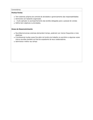 Comentários:
Pontos Fortes
Tem sistemas próprios de controle de atividades e gerenciamento das responsabilidades
Demonstra ser bastante organizado.
- muito aplicado no acompanhamento das tarefas delegadas para o pessoal de vendas
Define bem objetivos e prioridades.
Áreas de Desenvolvimento
Reuniões/conversas extensas demandam tempo, poderiam ser menos frequentes e mais
objetivas.
O profissional muitas vezes fica além do horário de trabalho no escritório e algumas vezes
marca reuniões também ao final do expediente de seus colaboradores.
Administrar melhor seu tempo
 