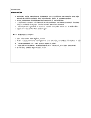 Comentários:
Pontos Fortes
estimula a equipe a envolver-se diretamente com os problemas, necessidades e decisões
Assume as responsabilidades mais importantes e delega as demais atividades
Busca conhecer em detalhes cada situação antes de tomar decisão.
O profissional conversa bastante com seus subordinados, escutando-os sempre. Sabe se
colocar diante de situações e comportamentos difíceis dos mesmos.
- trabalha muito negociando os objetivos a serem alcançados e com isso muito feedback
É persuasivo ao vender idéias e obter apoio
Áreas de Desenvolvimento
Deve procurar ser mais objetivo, incisivo.
Muitas vezes o profissional prolonga muito suas conversas, deixando o assunto fora de foco.
- O direcionamento não é claro. Não vai direto ao ponto.
Tem que melhorar a forma de apresentar as suas estratégias, mais clara e resumida.
Na liderança tende a impor medo e poder.
 