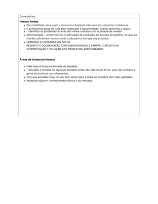 Comentários:
Pontos Fortes
Tem habilidade para ouvir e demonstra bastante interesse em solucionar problemas.
O profissional gosta de tudo bem elaborado e documentado. Indica caminhos a seguir.
- Identifica os problemas através dos vários contatos com o pessoal de vendas
administração - comercial com a fabricação as condições de entrega de pedidos, na qual os
clientes solicitavam prazos muito curto para a entrega dos produtos.
COMANDO E LIDERANÇA DO SETOR.
RESPEITO E COLABORAÇÃO COM SUBORDINADOS E SEMPRE DISPOSTO NA
IDENTIFICAÇÃO E SOLUÇÃO DOS PROBLEMAS APRESENTADOS.
Áreas de Desenvolvimento
Falta mais firmeza na tomada de decisões.
- Soluções e tomada de algumas decisões ainda não está muito firme, pois não conhece a
gama de produtos que oferecemos.
Tem que acreditar mais no seu bom senso para a toma de decisões com mais agilidade.
Necessita adquirir conhecimento técnico e do mercado.
 