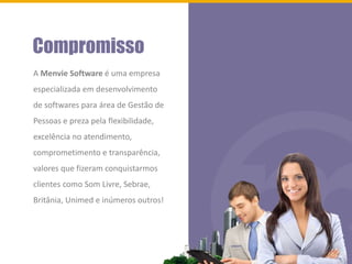 Compromisso
A Menvie Software é uma empresa
especializada em desenvolvimento
de softwares para área de Gestão de
Pessoas e preza pela flexibilidade,
excelência no atendimento,
comprometimento e transparência,
valores que fizeram conquistarmos
clientes como Som Livre, Sebrae,
Britânia, Unimed e inúmeros outros!
 