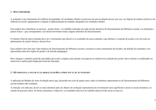 1 - Breve Introdução


A avaliação é um instrumento de melhoria da qualidade. Os resultados obtidos no processo de auto-avaliação devem, por isso, ser objecto de análise colectiva e de
reflexão na escola/ agrupamento e originar a implementação de medidas adequadas aos resultados obtidos.


Esta análise deve identificar os sucessos - pontos fortes - no trabalho realizado em cada um dos domínios de funcionamento da biblioteca escolar e as limitações –
pontos fracos – que correspondem a um desenvolvimento menor nalguns domínios de funcionamento.


O relatório final de auto-avaliação deve ser o instrumento que descreve os resultados da auto-avaliação e que delineia o conjunto de acções a ter em conta no
planeamento de acções futuras a desenvolver.


Esse relatório deve dar uma visão holística do funcionamento da biblioteca escolar e assumir-se como instrumento de recolha e de difusão de resultados a ser
apresentado junto dos órgãos de gestão e de decisão pedagógica.


Deve integrar o relatório anual de actividades da escola e originar uma súmula a incorporar no relatório de avaliação da escola e deve orientar o coordenador na
entrevista a realizar pela Inspecção-Geral de Educação.




2 - METODOLOGIA A SEGUIR NA ELABORAÇÃO DO RELATÓRIO ANUAL DE ACTIVIDADES


A aplicação do Modelo de Auto-Avaliação prevê que, decorrido um ciclo de quatro anos, todos os domínios representativos do funcionamento da biblioteca
escolar tenham sido avaliados.
A selecção, em cada ano, de um ou mais domínios para ser objecto de avaliação representará um investimento mais significativo nesse ou nesses domínios, no
sentido de procurar aferir, de forma sistemática e objectiva, os resultados efectivos do trabalho desenvolvido nessa (s) área (s).



                                                                                                                                                                  1
 
 