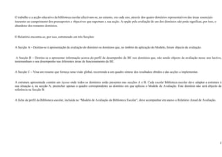 O trabalho e a acção educativa da biblioteca escolar efectivam-se, no entanto, em cada ano, através dos quatro domínios representativos das áreas essenciais
inerentes ao cumprimento dos pressupostos e objectivos que suportam a sua acção. A opção pela avaliação de um dos domínios não pode significar, por isso, o
abandono dos restantes domínios.


O Relatório encontra-se, por isso, estruturado em três Secções:


A Secção A – Destina-se à apresentação da avaliação do domínio ou domínios que, no âmbito da aplicação do Modelo, foram objecto de avaliação.


 A Secção B – Destina-se a apresentar informação acerca do perfil de desempenho da BE nos domínios que, não sendo objecto de avaliação nesse ano lectivo,
testemunham o seu desempenho nas diferentes áreas de funcionamento da BE.


A Secção C – Visa um resumo que forneça uma visão global, recorrendo a um quadro síntese dos resultados obtidos e das acções a implementar.


A estrutura apresentada contém um layout onde todos os domínios estão presentes nas secções A e B. Cada escola/ biblioteca escolar deve adaptar a estrutura à
sua situação e, na secção A, preencher apenas o quadro correspondente ao domínio em que aplicou o Modelo de Avaliação. Este domínio não será objecto de
referência na Secção B.


A ficha de perfil da Biblioteca escolar, incluída no “Modelo de Avaliação da Biblioteca Escolar”, deve acompanhar em anexo o Relatório Anual de Avaliação.




                                                                                                                                                                 2
 
 
