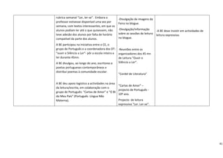 rubrica semanal “Ler, ler‐se”.  Embora o            ‐Divulgação de imagens da   
    professor estivesse disponível uma vez por          Feira no blogue. 
    semana, com textos interessantes, em que os                                       
    alunos podiam ler até o que quisessem, não          ‐Divulgação/informação       ‐A BE deve insistir em actividades de 
    teve adesão dos alunos por falta de horário         sobre as sessões de leitura 
                                                                                     leitura expressiva. 
    compatível da parte dos alunos.                     no blogue. 

    A BE participou na iniciativa entre o CE, o          
    grupo de Português e a coordenadora dos DT:         ‐Reuniões entre os 
    “ouvir o Silêncio a Ler”‐ pôr a escola inteira a    organizadores dos 45 mn 
    ler durante 45mn.                                   de Leitura “Ouvir o 
    A BE divulgou, ao longo do ano, escritores e        Silêncio a Ler”. 
    poetas portugueses contemporâneos e                  
    distribui poemas à comunidade escolar. 
                                                        “Cordel de Literatura” 
     
                                                         
    A BE deu apoio logístico a actividades na área 
                                                        “Cartas de Amor” – 
    da leitura/escrita, em colaboração com o 
                                                        projecto de Português ‐ 
    grupo de Português: “Cartas de Amor” e “O BI 
                                                        10º ano. 
    do Meu País” (Português  Língua Não 
    Materna).                                           Projecto  de leitura 
                                                        expressiva “Ler. Ler‐se”.




                                                                                                                                41
 
 