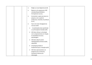 •       Redigir um novo Regimento da BE. 

    •       Repensar uma equipa para a BE/ 
            vontades/disponibilidade e 
            formação dos recursos. 

    •        Incrementar o apoio aos alunos na 
             pesquisa, com a ajuda de 
             professores, incluindo um professor 
             de TIC. 

    •       Fazer uma maior divulgação dos 
            recursos da BE. 

        •      A coordenadora deve aprofundar 
            a sua formação em Gestão da BE. 

        •   A BE deve reforçar a articulação 
            com os departamentos em relação 
            às actividades de ensino‐
            aprendizagem. 

        •   A BE deve adquirir postos 
            individualizados de leitura áudio, 
            vídeo/DVD. 

        •   A Avaliação periódica é 
            fundamental para a evolução da BE.

        •   A BE deve operacionalizar um 
            programa para as literacias, 
            incluindo as literacias da 
            Informação. 


                                                      45
 
 