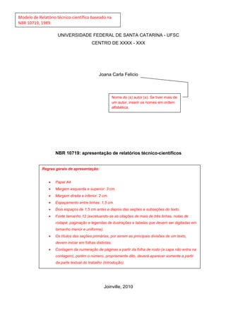 Modelo de Relatório técnico-científico baseado na
NBR 10719, 1989.

                     UNIVERSIDADE FEDERAL DE SANTA CATARINA - UFSC
                                          CENTRO DE XXXX - XXX




                                              Joana Carla Felicio



                                                         Nome do (s) autor (s). Se tiver mais de
                                                         um autor, inserir os nomes em ordem
                                                         alfabética.




                    NBR 10719: apresentação de relatórios técnico-científicos


            Regras gerais de apresentação:


                •   Papel A4
                •   Margem esquerda e superior: 3 cm.
                •   Margem direita e inferior: 2 cm.
                •   Espaçamento entre linhas: 1,5 cm.
                •   Dois espaços de 1,5 cm antes e depois das seções e subseções do texto.
                •   Fonte tamanho 12 (excetuando-se as citações de mais de três linhas, notas de
                    rodapé, paginação e legendas de ilustrações e tabelas que devem ser digitadas em
                    tamanho menor e uniforme).
                •   Os títulos das seções primárias, por serem as principais divisões de um texto,
                    devem iniciar em folhas distintas.
                •   Contagem da numeração de páginas a partir da folha de rosto (a capa não entra na
                    contagem), porém o número, propriamente dito, deverá aparecer somente a partir
                    da parte textual do trabalho (Introdução).




                                                 Joinville, 2010
 