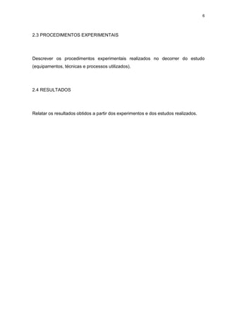 6
2.3 PROCEDIMENTOS EXPERIMENTAIS
Descrever os procedimentos experimentais realizados no decorrer do estudo
(equipamentos, técnicas e processos utilizados).
2.4 RESULTADOS
Relatar os resultados obtidos a partir dos experimentos e dos estudos realizados.
 