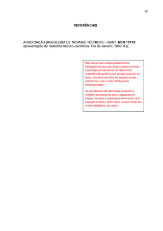 10
REFERÊNCIAS
ASSOCIAÇÃO BRASILEIRA DE NORMAS TÉCNICAS – ABNT. NBR 10719:
apresentação de relatórios técnico-científicos. Rio de Janeiro, 1989. 9 p.
Não devem ser referenciadas fontes
bibliográficas que não foram citadas no texto.
Caso haja conveniência de referenciar
material bibliográfico sem alusão explícita no
texto, isto deve ser feito na seqüência das
referências, sob o título “Bibliografia
Recomendada”.
As referências são alinhadas somente à
margem esquerda do texto, digitadas em
espaço simples e separadas entre si por dois
espaços simples. Além disso, devem estar em
ordem alfabética, por autor.
 