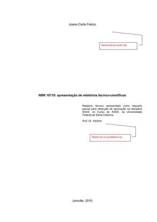 1
Joana Carla Felicio
NBR 10719: apresentação de relatórios técnico-científicos
Relatório técnico apresentado como requisito
parcial para obtenção de aprovação na disciplina
XXXX, no Curso de XXXX, na Universidade
Federal de Santa Catarina.
Prof. Dr. XXXXX
Joinville, 2010
Nome do (s) autor (s)
Nome do (s) professor (s)
 
