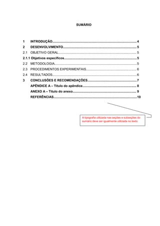 3
SUMÁRIO
1 INTRODUÇÃO..............................................................................................4
2 DESENVOLVIMENTO.................................................................................. 5
2.1 OBJETIVO GERAL....................................................................................... 5
2.1.1 Objetivos específicos.................................................................................5
2.2 METODOLOGIA............................................................................................5
2.3 PROCEDIMENTOS EXPERIMENTAIS........................................................ 6
2.4 RESULTADOS..............................................................................................6
3 CONCLUSÕES E RECOMENDAÇÕES.......................................................7
APÊNDICE A – Título do apêndice............................................................ 8
ANEXO A – Título do anexo....................................................................... 9
REFERÊNCIAS.............................................................................................10
A tipografia utilizada nas seções e subseções do
sumário deve ser igualmente utilizada no texto.
 