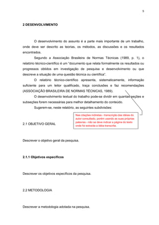5
2 DESENVOLVIMENTO
O desenvolvimento do assunto é a parte mais importante de um trabalho,
onde deve ser descrito as teorias, os métodos, as discussões e os resultados
encontrados.
Segundo a Associação Brasileira de Normas Técnicas (1989, p. 1), o
relatório técnico-científico é um “documento que relata formalmente os resultados ou
progressos obtidos em investigação de pesquisa e desenvolvimento ou que
descreve a situação de uma questão técnica ou científica”.
O relatório técnico-científico apresenta, sistematicamente, informação
suficiente para um leitor qualificado, traça conclusões e faz recomendações
(ASSOCIAÇÃO BRASILEIRA DE NORMAS TÉCNICAS, 1989).
O desenvolvimento textual do trabalho pode-se dividir em quantas seções e
subseções forem necessárias para melhor detalhamento do conteúdo.
Sugerem-se, neste relatório, as seguintes subdivisões:
2.1 OBJETIVO GERAL
Descrever o objetivo geral da pesquisa.
2.1.1 Objetivos específicos
Descrever os objetivos específicos da pesquisa.
2.2 METODOLOGIA
Descrever a metodologia adotada na pesquisa.
Nas citações indiretas - transcrição das idéias do
autor consultado, porém usando as suas próprias
palavras - não se deve indicar a página do texto
onde foi extraída a idéia transcrita.
 