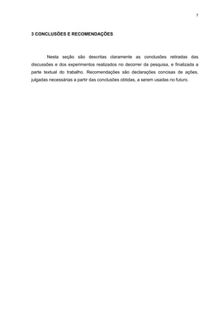 7
3 CONCLUSÕES E RECOMENDAÇÕES
Nesta seção são descritas claramente as conclusões retiradas das
discussões e dos experimentos realizados no decorrer da pesquisa, e finalizada a
parte textual do trabalho. Recomendações são declarações concisas de ações,
julgadas necessárias a partir das conclusões obtidas, a serem usadas no futuro.
 