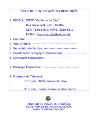 DADOS DE IDENTIFICAÇÃO DA INSTITUIÇÃO


1. ESCOLA: EEEFM “Cantinho do Céu”
             Rua Paulo Leal, 357 – Centro
             CEP: 78.916-010; FONE: 3216-5311
             E-MAIL: tvescolaro@yahoo.com.br
2. Diretora: -----------------------------------------
3. Vice-Diretora: --------------------------------------
4. Secretário (da Escola): -----------------------------
5. Coordenador Pedagógico (Supervisor): -------------------
6. Orientador Educacional:----------------------


7. Psicólogo Educacional:--------------------------------


8. Professor de Telessala:
            1º Turno - Aliete Pessoa da Silva


            2º Turno - Suely Belarmino dos Santos




              GOVERNO DO ESTADO DE RONDÔNIA
             SECRETARIA DE ESTADO DA EDUCAÇÃO
                  EEEFM “CANTINHO DO CÉU”
 